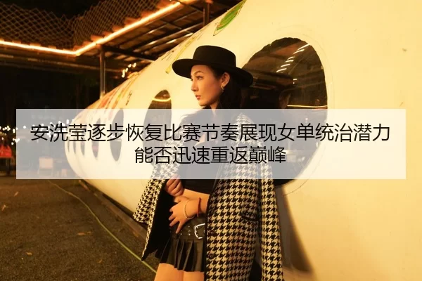 安洗莹逐步恢复比赛节奏展现女单统治潜力能否迅速重返巅峰