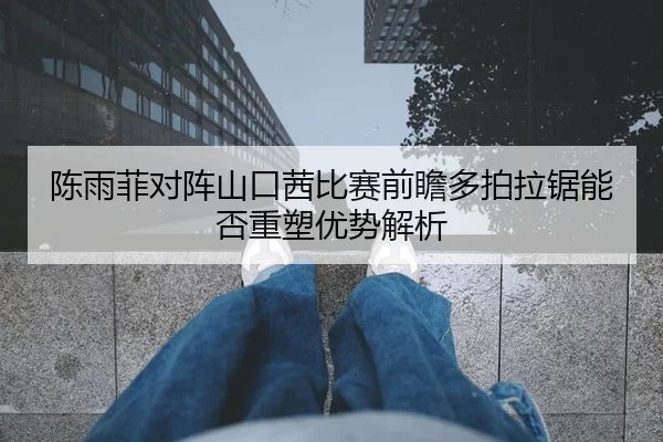 陈雨菲对阵山口茜比赛前瞻多拍拉锯能否重塑优势解析