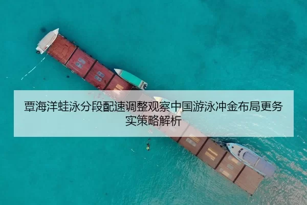 覃海洋蛙泳分段配速调整观察中国游泳冲金布局更务实策略解析