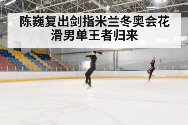 陈巍复出剑指米兰冬奥会花滑男单王者归来