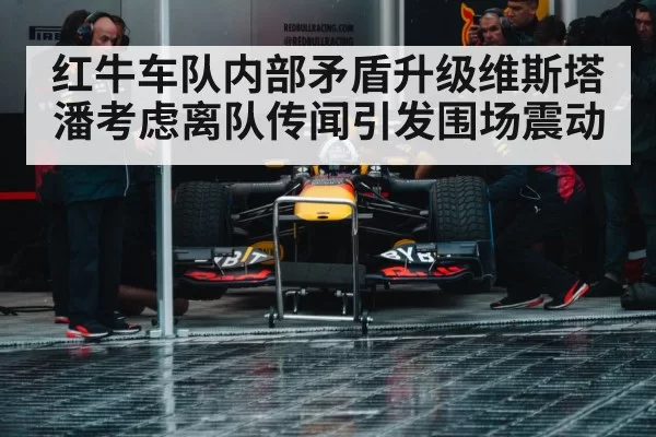 红牛车队内部矛盾升级维斯塔潘考虑离队传闻引发围场震动