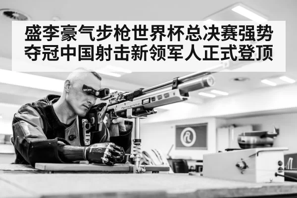 盛李豪气步枪世界杯总决赛强势夺冠中国射击新领军人正式登顶
