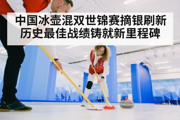 中国冰壶混双世锦赛摘银刷新历史最佳战绩铸就新里程碑