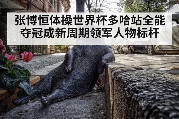 张博恒体操世界杯多哈站全能夺冠成新周期领军人物标杆