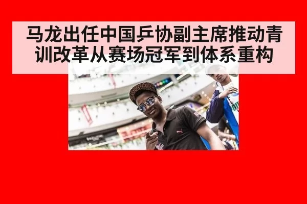 马龙出任中国乒协副主席推动青训改革从赛场冠军到体系重构